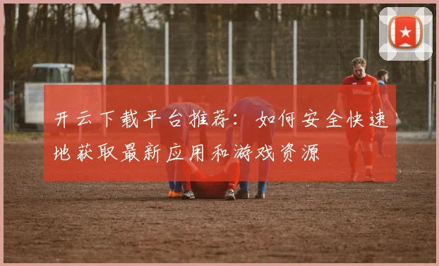 开云下载平台推荐：如何安全快速地获取最新应用和游戏资源