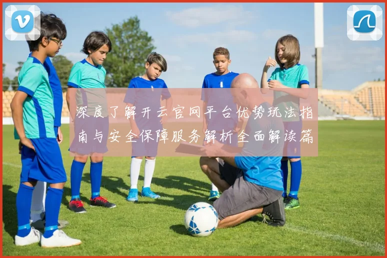深度了解开云官网平台优势玩法指南与安全保障服务解析全面解读篇