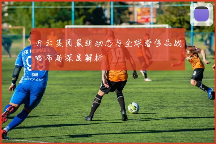 开云集团最新动态与全球奢侈品战略布局深度解析