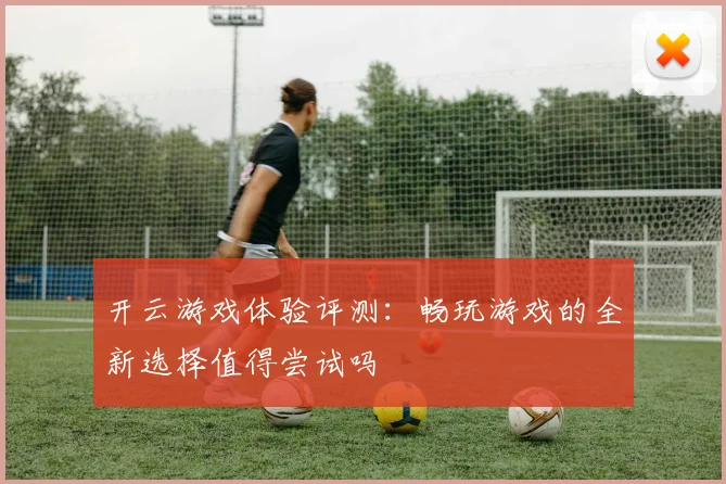 开云游戏体验评测：畅玩游戏的全新选择值得尝试吗